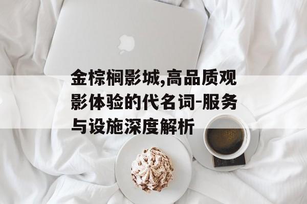 金棕榈影城,高品质观影体验的代名词-服务与设施深度解析