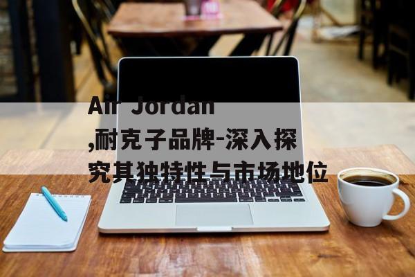 Air Jordan,耐克子品牌-深入探究其独特性与市场地位