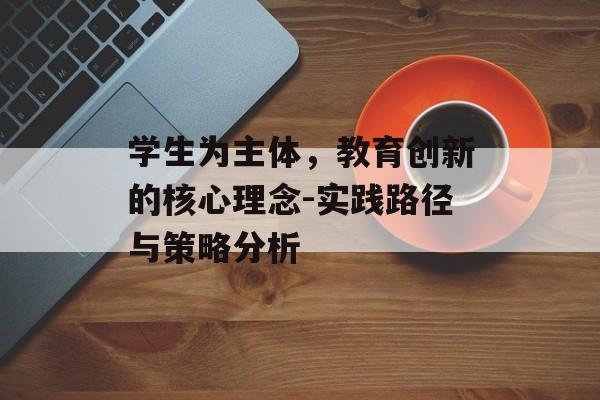 学生为主体，教育创新的核心理念-实践路径与策略分析