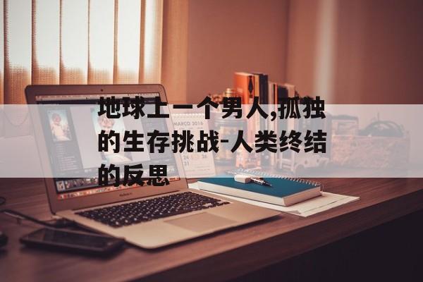 地球上一个男人,孤独的生存挑战-人类终结的反思