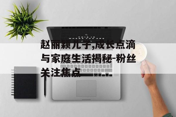 赵丽颖儿子,成长点滴与家庭生活揭秘-粉丝关注焦点