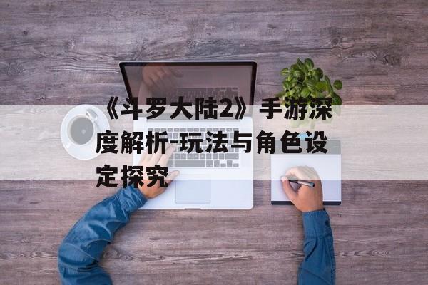 《斗罗大陆2》手游深度解析-玩法与角色设定探究