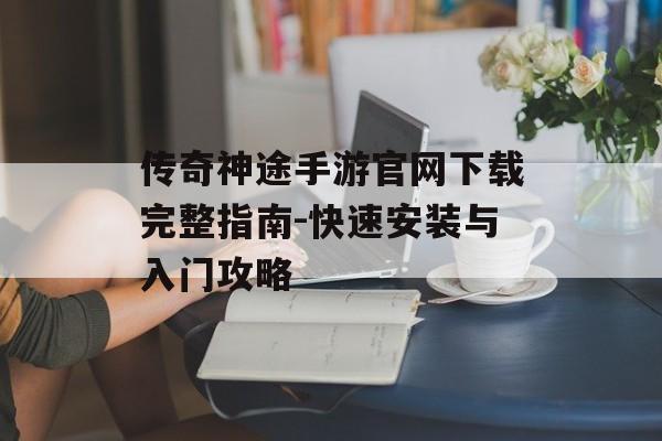 传奇神途手游官网下载完整指南-快速安装与入门攻略