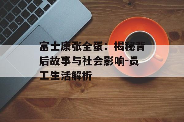 富士康张全蛋：揭秘背后故事与社会影响-员工生活解析
