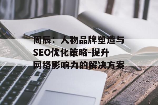 周辰：人物品牌塑造与SEO优化策略-提升网络影响力的解决方案