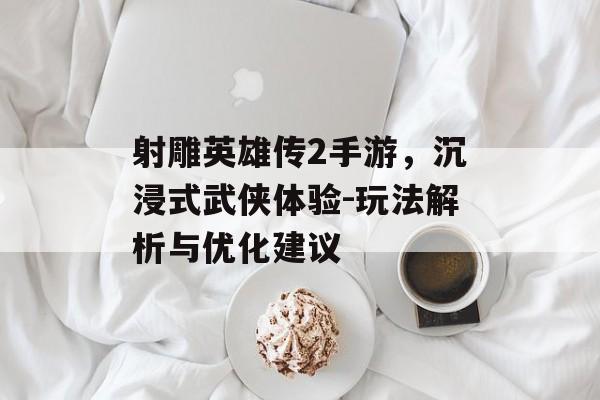 射雕英雄传2手游，沉浸式武侠体验-玩法解析与优化建议