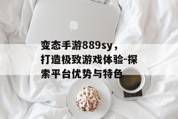 变态手游889sy，打造极致游戏体验-探索平台优势与特色