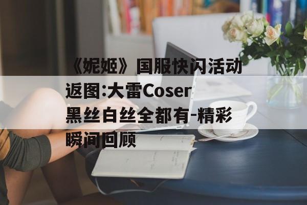 《妮姬》国服快闪活动返图:大雷Coser黑丝白丝全都有-精彩瞬间回顾
