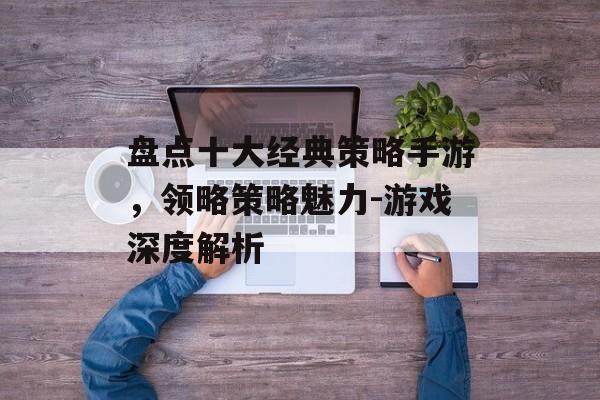 盘点十大经典策略手游，领略策略魅力-游戏深度解析