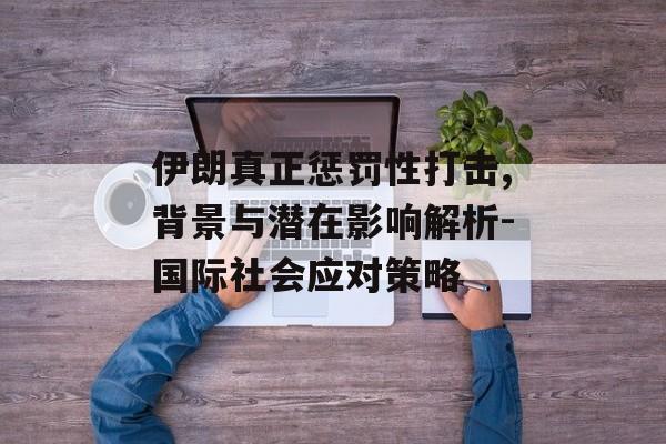 伊朗真正惩罚性打击,背景与潜在影响解析-国际社会应对策略