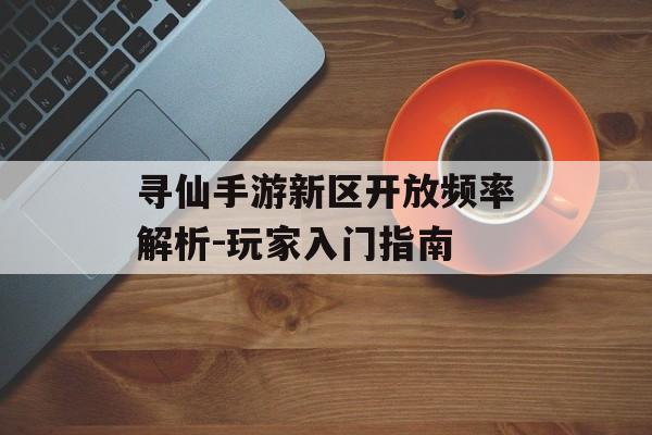 寻仙手游新区开放频率解析-玩家入门指南