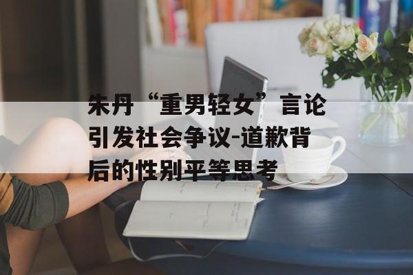 朱丹“重男轻女”言论引发社会争议-道歉背后的性别平等思考