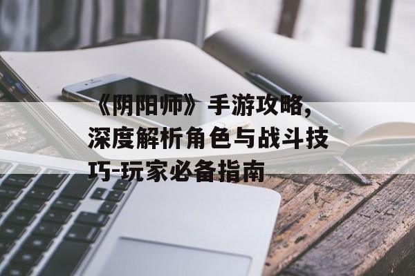 《阴阳师》手游攻略,深度解析角色与战斗技巧-玩家必备指南