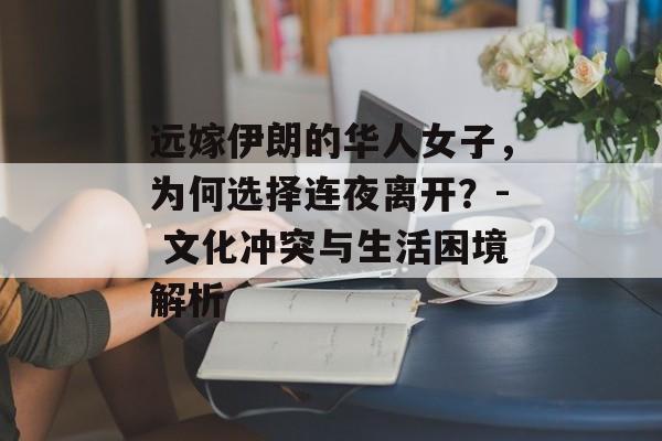 远嫁伊朗的华人女子，为何选择连夜离开？- 文化冲突与生活困境解析