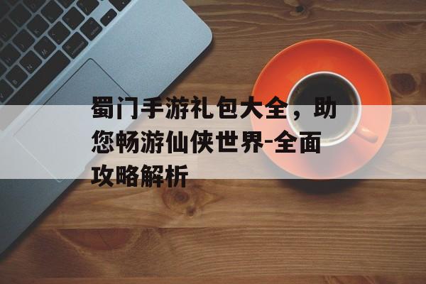 蜀门手游礼包大全，助您畅游仙侠世界-全面攻略解析