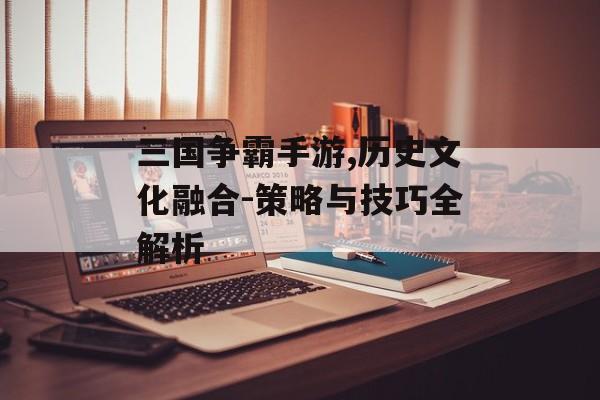 三国争霸手游,历史文化融合-策略与技巧全解析