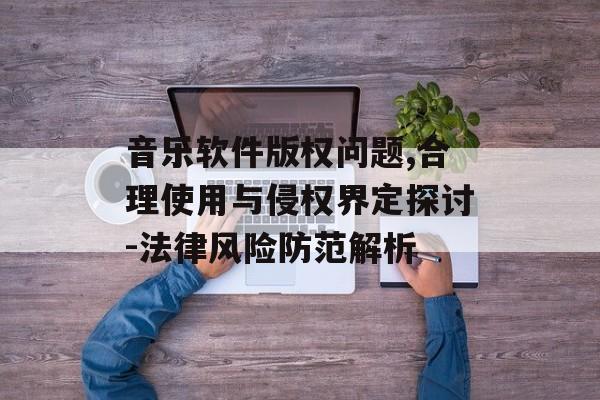 音乐软件版权问题,合理使用与侵权界定探讨-法律风险防范解析