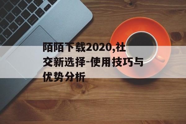 陌陌下载2020,社交新选择-使用技巧与优势分析