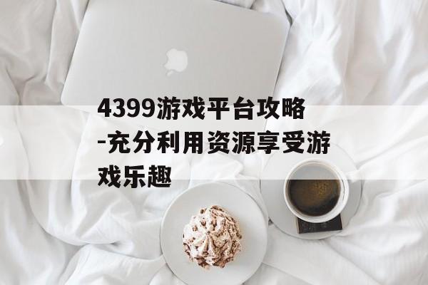4399游戏平台攻略-充分利用资源享受游戏乐趣
