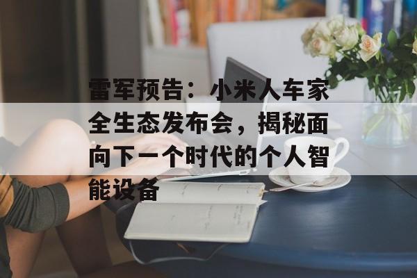雷军预告：小米人车家全生态发布会，揭秘面向下一个时代的个人智能设备