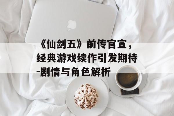 《仙剑五》前传官宣，经典游戏续作引发期待-剧情与角色解析