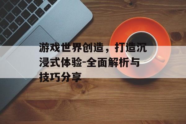 游戏世界创造，打造沉浸式体验-全面解析与技巧分享