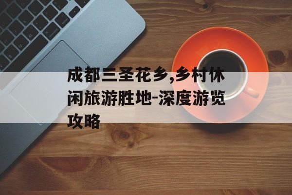 成都三圣花乡,乡村休闲旅游胜地-深度游览攻略