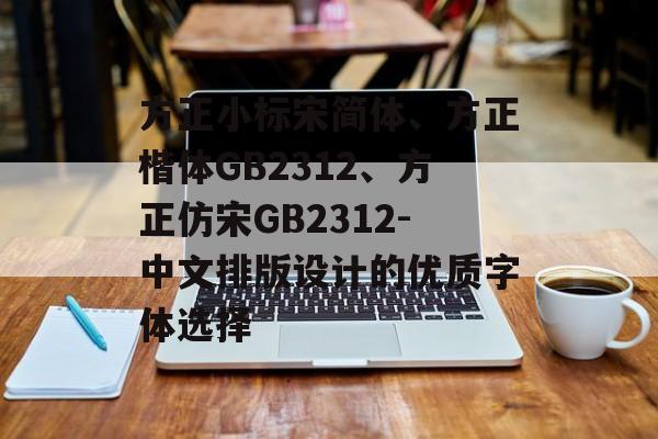 方正小标宋简体、方正楷体GB2312、方正仿宋GB2312-中文排版设计的优质字体选择