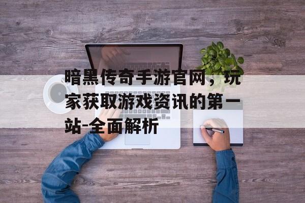 暗黑传奇手游官网，玩家获取游戏资讯的第一站-全面解析