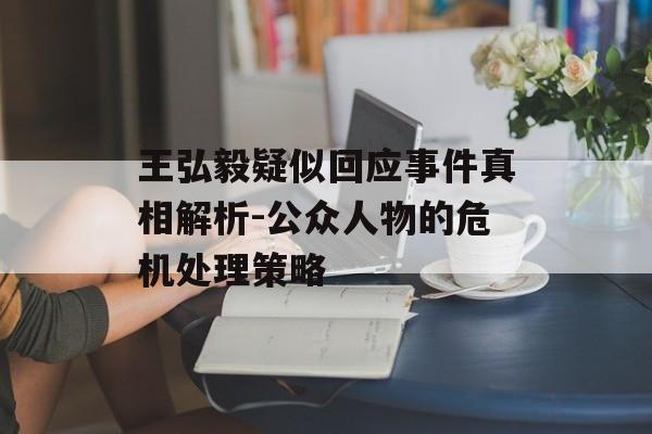王弘毅疑似回应事件真相解析-公众人物的危机处理策略