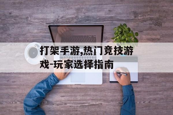打架手游,热门竞技游戏-玩家选择指南