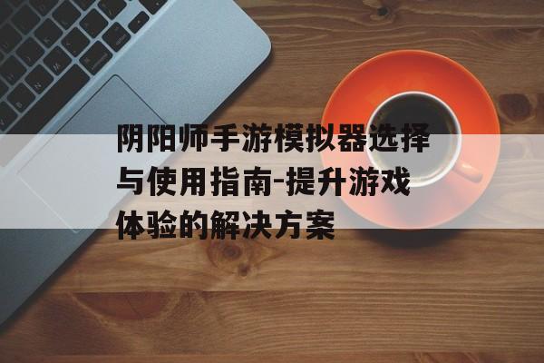 阴阳师手游模拟器选择与使用指南-提升游戏体验的解决方案