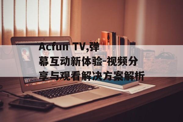 Acfun TV,弹幕互动新体验-视频分享与观看解决方案解析