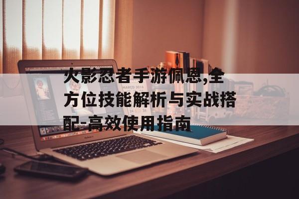 火影忍者手游佩恩,全方位技能解析与实战搭配-高效使用指南