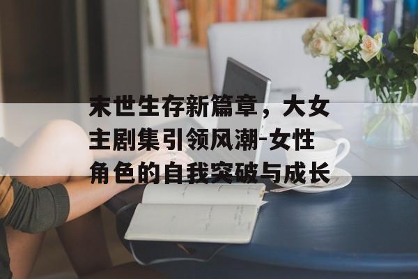 末世生存新篇章，大女主剧集引领风潮-女性角色的自我突破与成长