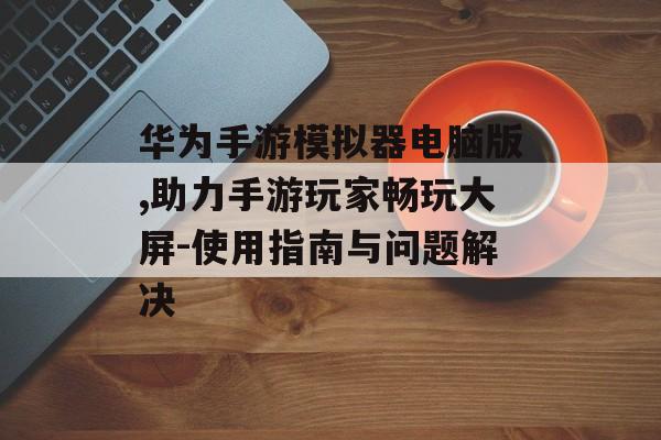 华为手游模拟器电脑版,助力手游玩家畅玩大屏-使用指南与问题解决