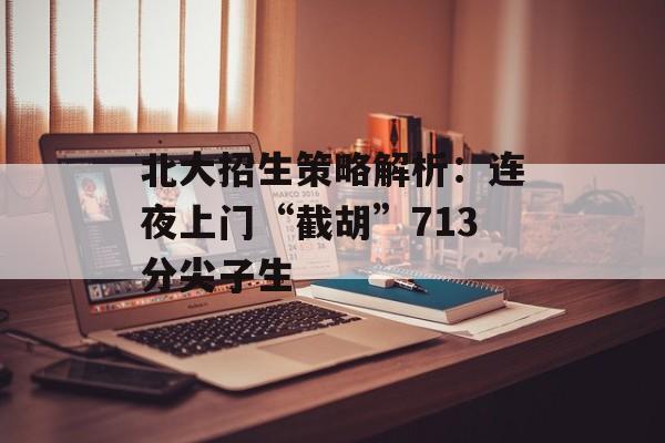 北大招生策略解析：连夜上门“截胡”713分尖子生