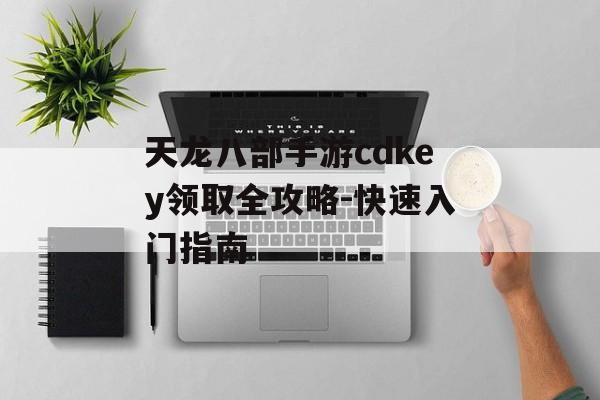 天龙八部手游cdkey领取全攻略-快速入门指南