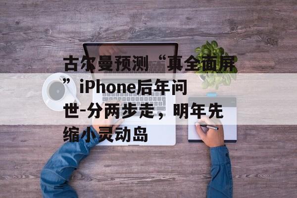 古尔曼预测“真全面屏”iPhone后年问世-分两步走，明年先缩小灵动岛