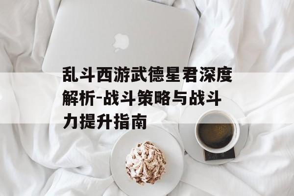 乱斗西游武德星君深度解析-战斗策略与战斗力提升指南