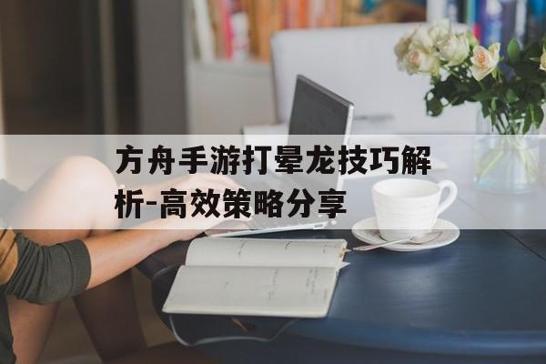 方舟手游打晕龙技巧解析-高效策略分享