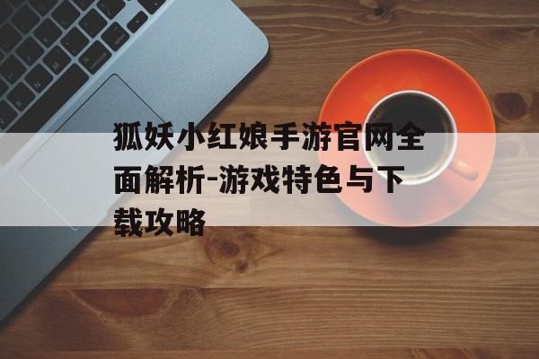 狐妖小红娘手游官网全面解析-游戏特色与下载攻略