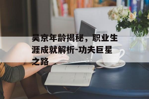 吴京年龄揭秘，职业生涯成就解析-功夫巨星之路
