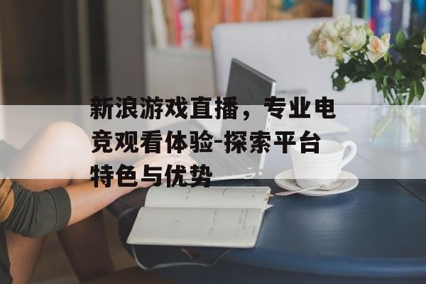 新浪游戏直播，专业电竞观看体验-探索平台特色与优势