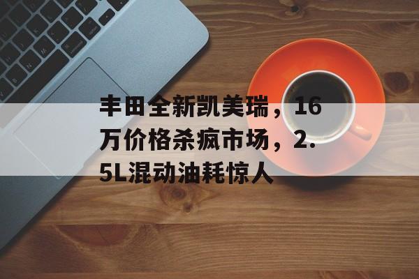丰田全新凯美瑞，16万价格杀疯市场，2.5L混动油耗惊人