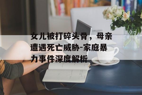 女儿被打碎头骨，母亲遭遇死亡威胁-家庭暴力事件深度解析