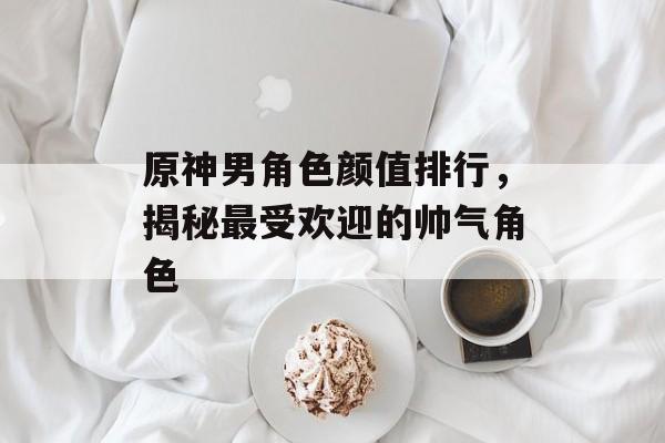 原神男角色颜值排行，揭秘最受欢迎的帅气角色
