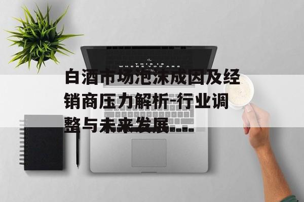 白酒市场泡沫成因及经销商压力解析-行业调整与未来发展