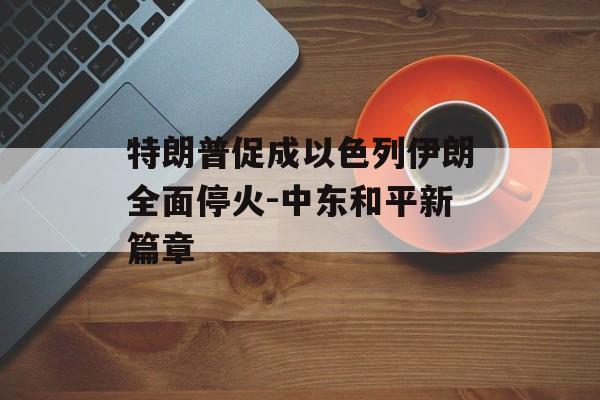 特朗普促成以色列伊朗全面停火-中东和平新篇章