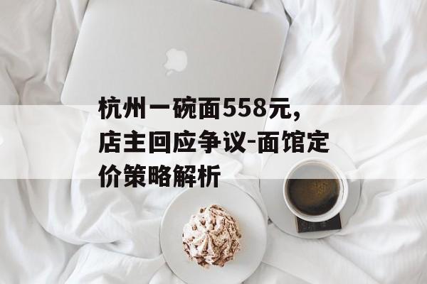 杭州一碗面558元,店主回应争议-面馆定价策略解析